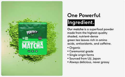 One Powerful
Ingredient.
Our matcha is a superfood powder made from the highest-quality shaded, nutrient-dense green tea leaves rich in amino acids, antioxidants, and caffeine.
• Organic
• Ceremonial grade
• Single origin farms
• Sourced from Uji, Japan
• Always delicious, never grassy